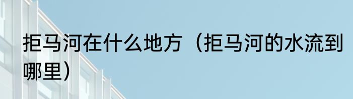 拒马河在什么地方（拒马河的水流到哪里）