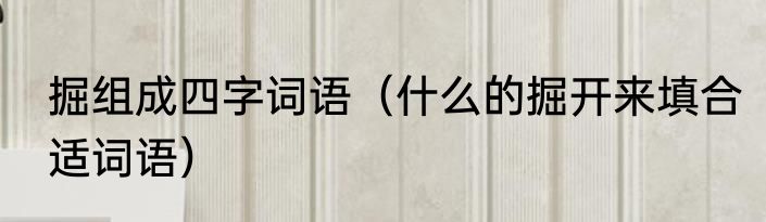 掘组成四字词语（什么的掘开来填合适词语）