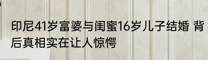 印尼41岁富婆与闺蜜16岁儿子结婚 背后真相实在让人惊愕