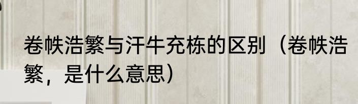 卷帙浩繁与汗牛充栋的区别（卷帙浩繁，是什么意思）