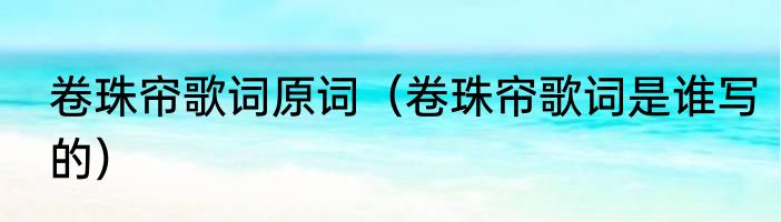 卷珠帘歌词原词（卷珠帘歌词是谁写的）