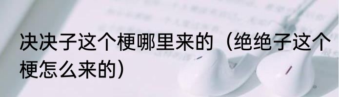 决决子这个梗哪里来的（绝绝子这个梗怎么来的）
