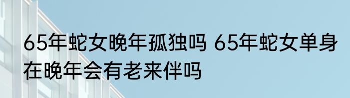 65年蛇女晚年孤独吗 65年蛇女单身在晚年会有老来伴吗