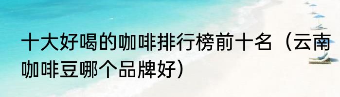 十大好喝的咖啡排行榜前十名（云南咖啡豆哪个品牌好）
