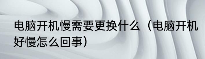 电脑开机慢需要更换什么（电脑开机好慢怎么回事）