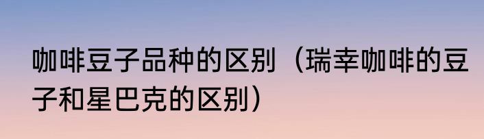 咖啡豆子品种的区别（瑞幸咖啡的豆子和星巴克的区别）