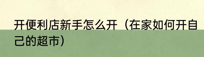 开便利店新手怎么开（在家如何开自己的超市）