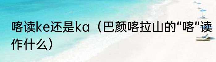 喀读ke还是ka（巴颜喀拉山的“喀”读作什么）