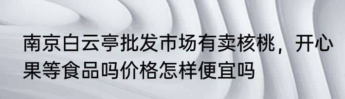 南京白云亭批发市场有卖核桃，开心果等食品吗价格怎样便宜吗