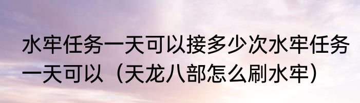 水牢任务一天可以接多少次水牢任务一天可以（天龙八部怎么刷水牢）