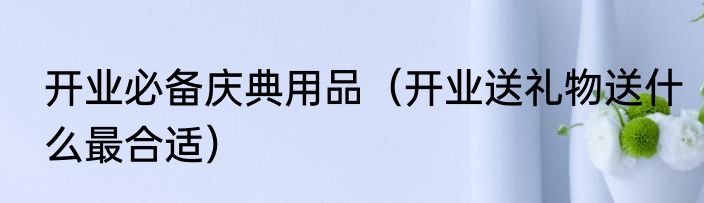 开业必备庆典用品（开业送礼物送什么最合适）