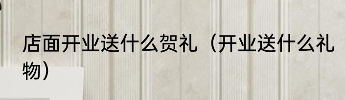 店面开业送什么贺礼（开业送什么礼物）