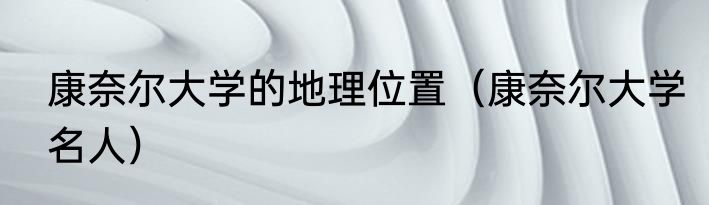 康奈尔大学的地理位置（康奈尔大学名人）