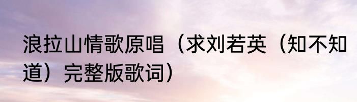 浪拉山情歌原唱（求刘若英（知不知道）完整版歌词）