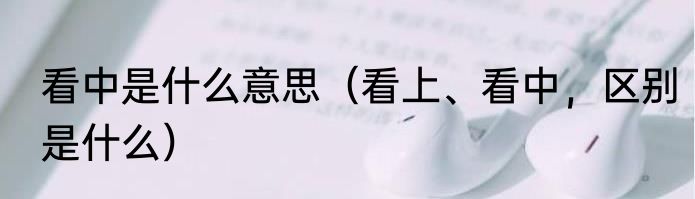 看中是什么意思（看上、看中，区别是什么）