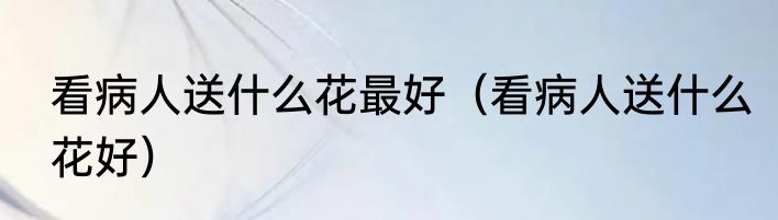 看病人送什么花最好（看病人送什么花好）