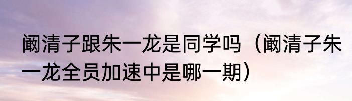 阚清子跟朱一龙是同学吗（阚清子朱一龙全员加速中是哪一期）