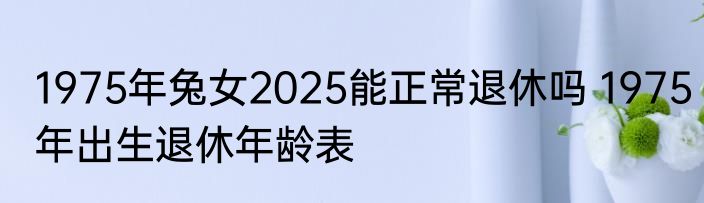 1975年兔女2025能正常退休吗 1975年出生退休年龄表