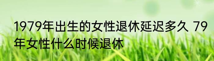 1979年出生的女性退休延迟多久 79年女性什么时候退休