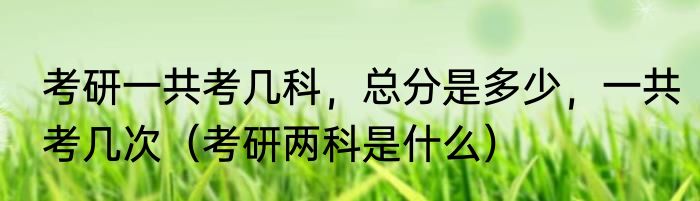 考研一共考几科，总分是多少，一共考几次（考研两科是什么）