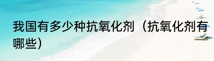 我国有多少种抗氧化剂（抗氧化剂有哪些）