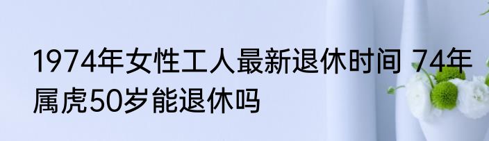 1974年女性工人最新退休时间 74年属虎50岁能退休吗