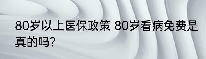 80岁以上医保政策 80岁看病免费是真的吗？