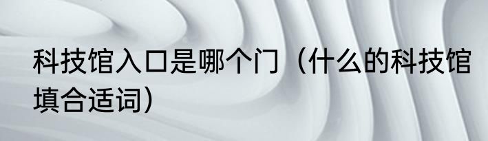 科技馆入口是哪个门（什么的科技馆填合适词）