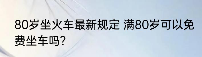 80岁坐火车最新规定 满80岁可以免费坐车吗？