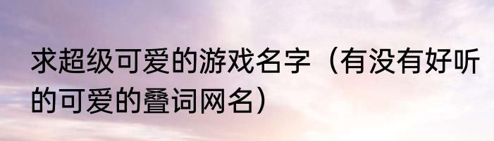 求超级可爱的游戏名字（有没有好听的可爱的叠词网名）