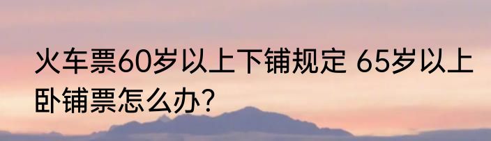 火车票60岁以上下铺规定 65岁以上卧铺票怎么办？