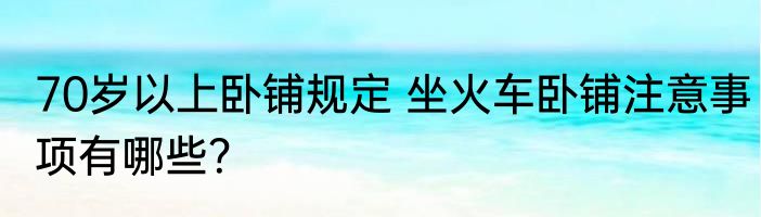 70岁以上卧铺规定 坐火车卧铺注意事项有哪些？