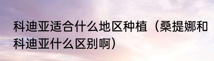 科迪亚适合什么地区种植（桑提娜和科迪亚什么区别啊）