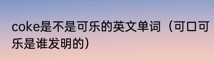 coke是不是可乐的英文单词（可口可乐是谁发明的）