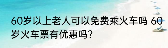 60岁以上老人可以免费乘火车吗 60岁火车票有优惠吗？