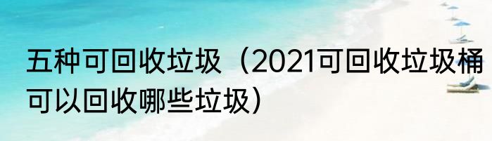 五种可回收垃圾（2021可回收垃圾桶可以回收哪些垃圾）
