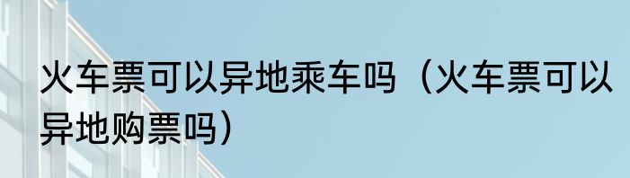 火车票可以异地乘车吗（火车票可以异地购票吗）