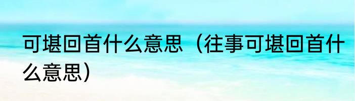 可堪回首什么意思（往事可堪回首什么意思）