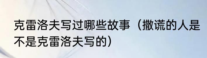 克雷洛夫写过哪些故事（撒谎的人是不是克雷洛夫写的）