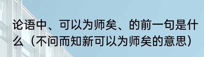 论语中、可以为师矣、的前一句是什么（不问而知新可以为师矣的意思）