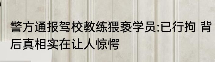 警方通报驾校教练猥亵学员:已行拘 背后真相实在让人惊愕
