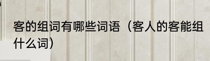 客的组词有哪些词语（客人的客能组什么词）