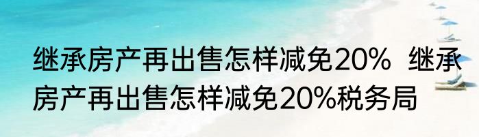 继承房产再出售怎样减免20%  继承房产再出售怎样减免20%税务局
