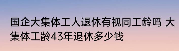 国企大集体工人退休有视同工龄吗 大集体工龄43年退休多少钱
