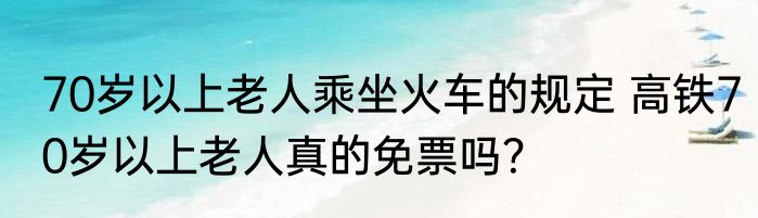 70岁以上老人乘坐火车的规定 高铁70岁以上老人真的免票吗？