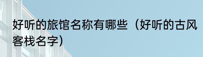 好听的旅馆名称有哪些（好听的古风客栈名字）