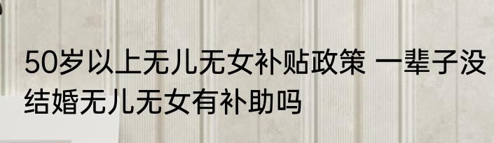50岁以上无儿无女补贴政策 一辈子没结婚无儿无女有补助吗