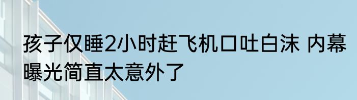 孩子仅睡2小时赶飞机口吐白沫 内幕曝光简直太意外了