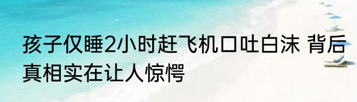 孩子仅睡2小时赶飞机口吐白沫 背后真相实在让人惊愕