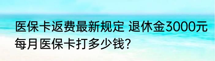 医保卡返费最新规定 退休金3000元每月医保卡打多少钱？